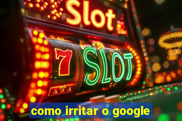 como irritar o google